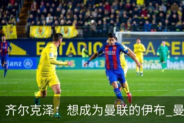 齐尔克泽：想成为曼联的伊布 曼联比拜仁更大